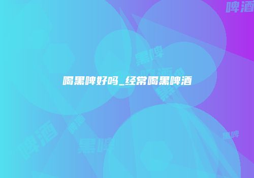 喝黑啤好吗_经常喝黑啤酒
