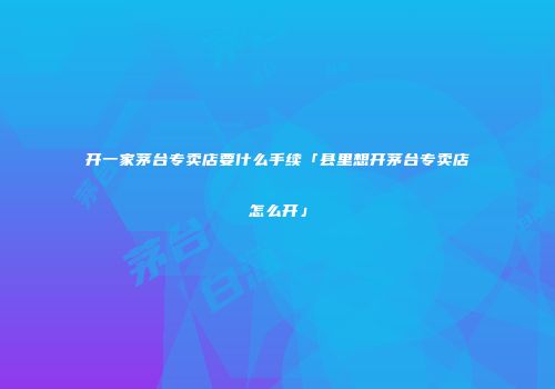 开一家茅台专卖店要什么手续「县里想开茅台专卖店怎么开」