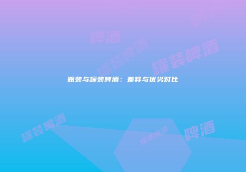 瓶装与罐装啤酒：差异与优劣对比