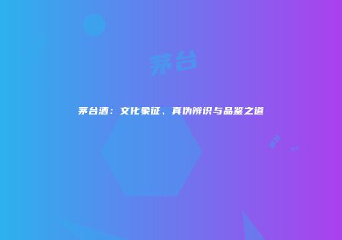 茅台酒：文化象征、真伪辨识与品鉴之道