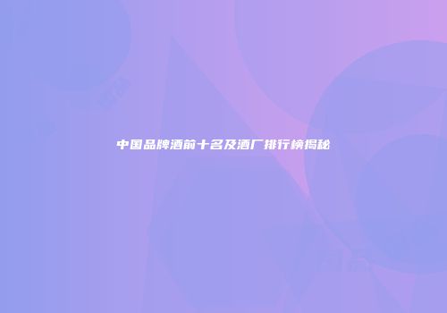 中国品牌酒前十名及酒厂排行榜揭秘