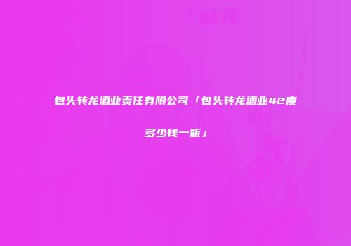 包头转龙酒业责任有限公司「包头转龙酒业42度多少钱一瓶」