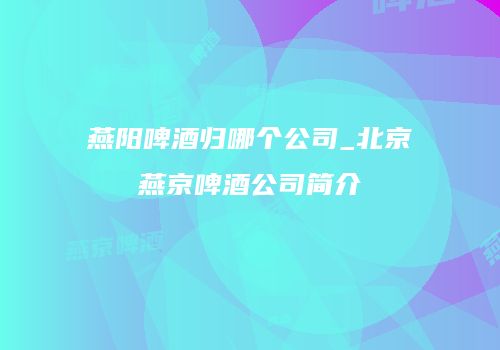 燕阳啤酒归哪个公司_北京燕京啤酒公司简介