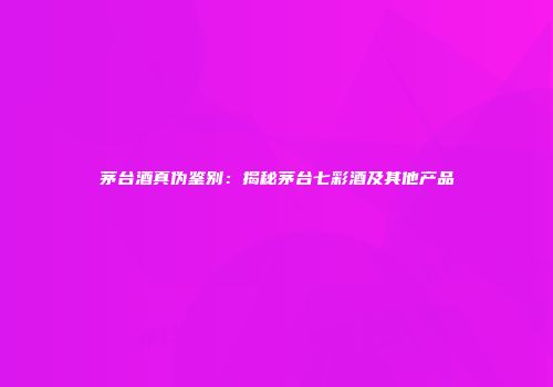 茅台酒真伪鉴别：揭秘茅台七彩酒及其他产品
