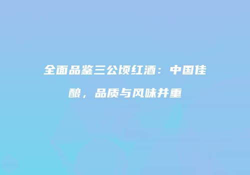全面品鉴三公顷红酒：中国佳酿，品质与风味并重