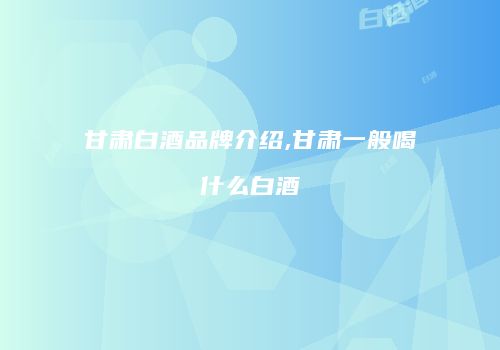 甘肃白酒品牌介绍,甘肃一般喝什么白酒