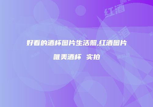 好看的酒杯图片生活照,红酒图片唯美酒杯 实拍