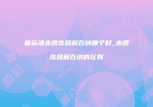 葡萄酒赤霞珠和解百纳哪个好_赤霞珠和解百纳的区别