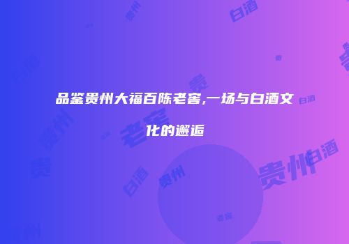 品鉴贵州大福百陈老窖,一场与白酒文化的邂逅