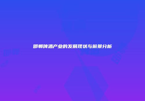 邯郸啤酒产业的发展现状与前景分析