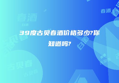 39度古贝春酒价格多少?你知道吗?
