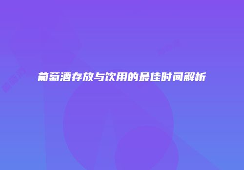 葡萄酒存放与饮用的最佳时间解析