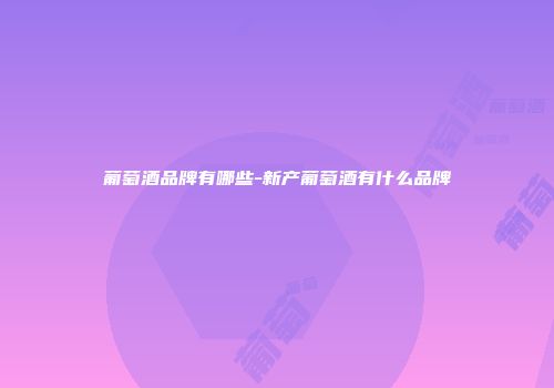 葡萄酒品牌有哪些-新产葡萄酒有什么品牌