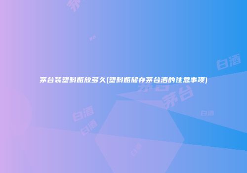 茅台装塑料瓶放多久(塑料瓶储存茅台酒的注意事项)