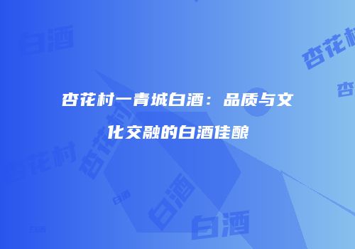 杏花村一青城白酒：品质与文化交融的白酒佳酿