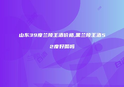 山东39度兰陵王酒价格,黑兰陵王酒52度好喝吗