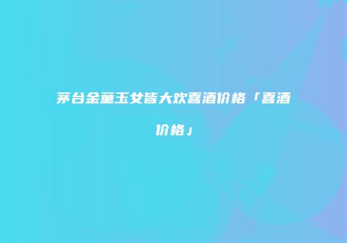 茅台金童玉女皆大欢喜酒价格「喜酒价格」