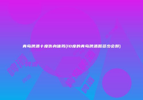 青岛啤酒十度伤身体吗(10度的青岛啤酒喝多少会醉)