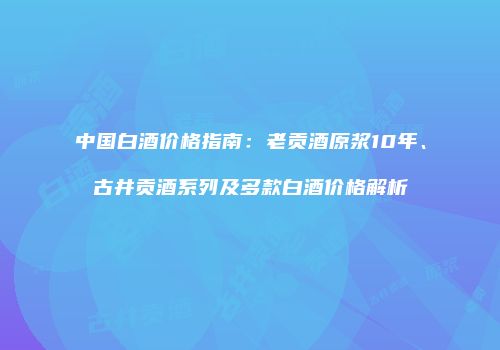 中国白酒价格指南：老贡酒原浆10年、古井贡酒系列及多款白酒价格解析