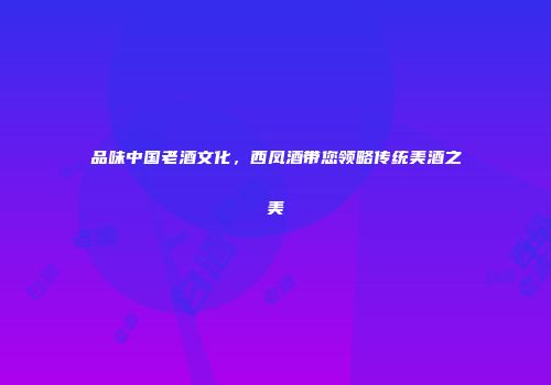 品味中国老酒文化，西凤酒带您领略传统美酒之美