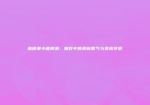 威德曼小麦啤酒：派对中的清新香气与美食伴侣