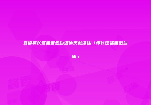 品尝怀长征酱香型白酒的美妙滋味「怀长征酱香型白酒」