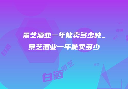 景芝酒业一年能卖多少吨_景芝酒业一年能卖多少