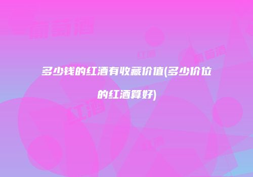 多少钱的红酒有收藏价值(多少价位的红酒算好)