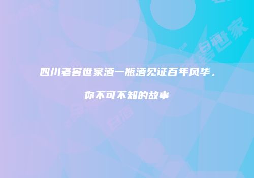 四川老窖世家酒一瓶酒见证百年风华，你不可不知的故事