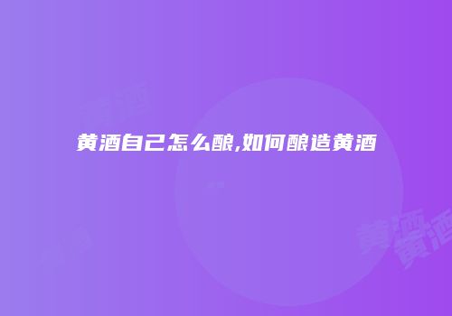 黄酒自己怎么酿,如何酿造黄酒