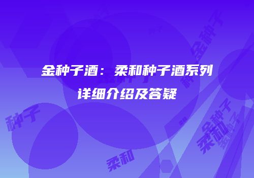 金种子酒：柔和种子酒系列详细介绍及答疑