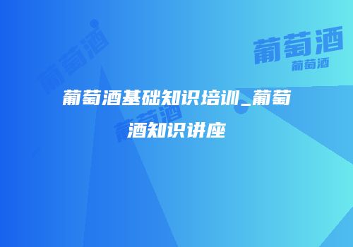 葡萄酒基础知识培训_葡萄酒知识讲座
