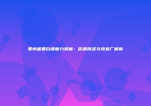 贵州酱香白酒魅力揭秘：名酒排名与特色厂解析