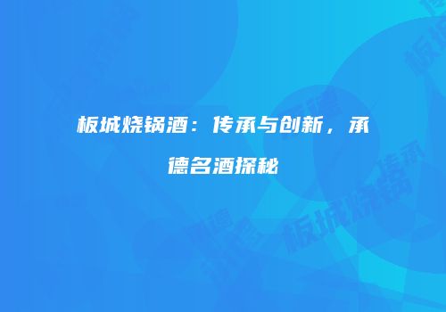 板城烧锅酒：传承与创新，承德名酒探秘