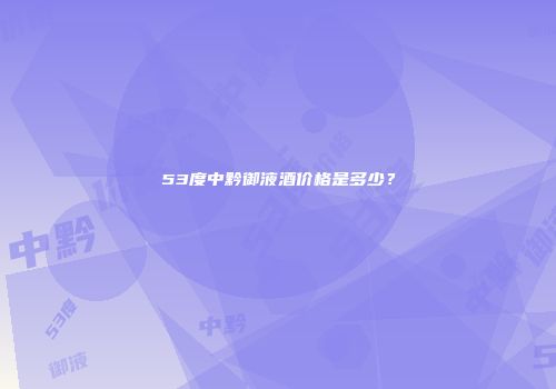 53度中黔御液酒价格是多少？