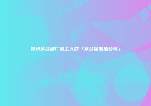 贵州茅台酒厂员工人数「茅台保健酒公司」