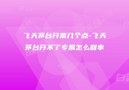 飞天茅台开票几个点-飞天茅台开不了专票怎么回事