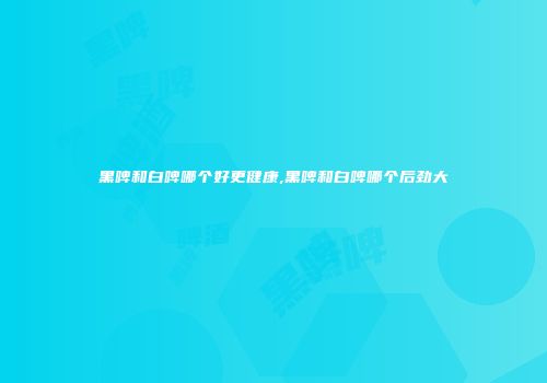 黑啤和白啤哪个好更健康,黑啤和白啤哪个后劲大