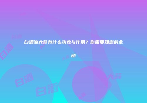 白酒泡大蒜有什么功效与作用？你需要知道的全部