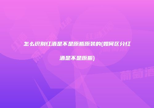 怎么识别红酒是不是原瓶原装的(如何区分红酒是不是原瓶)