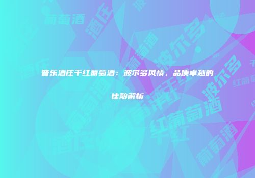 普乐酒庄干红葡萄酒：波尔多风情，品质卓越的佳酿解析