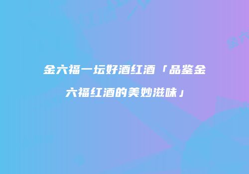 金六福一坛好酒红酒「品鉴金六福红酒的美妙滋味」