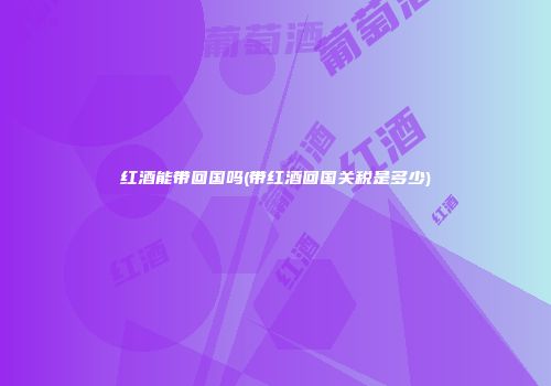 红酒能带回国吗(带红酒回国关税是多少)