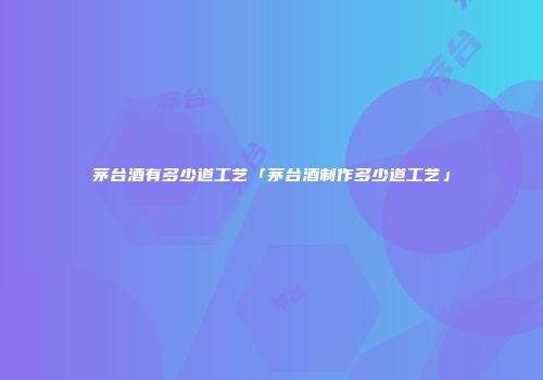 茅台酒有多少道工艺「茅台酒制作多少道工艺」