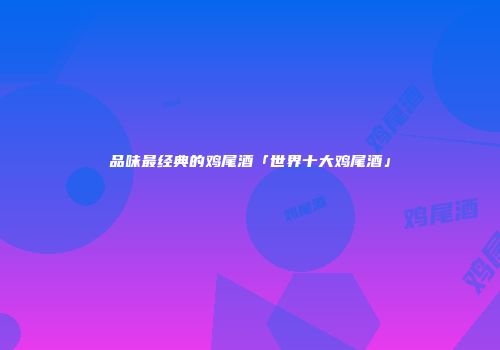 品味最经典的鸡尾酒「世界十大鸡尾酒」