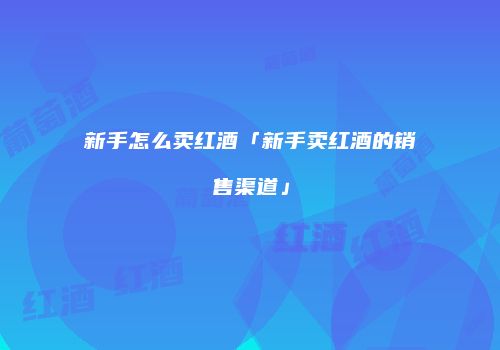 新手怎么卖红酒「新手卖红酒的销售渠道」