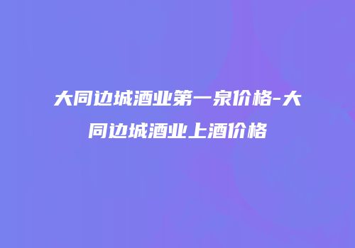 大同边城酒业第一泉价格-大同边城酒业上酒价格