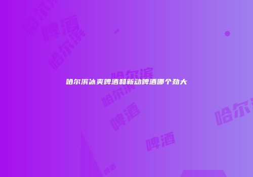 哈尔滨冰爽啤酒和新动啤酒哪个劲大
