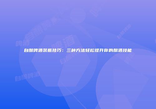 自酿啤酒装瓶技巧：三种方法轻松提升你的酿酒技能
