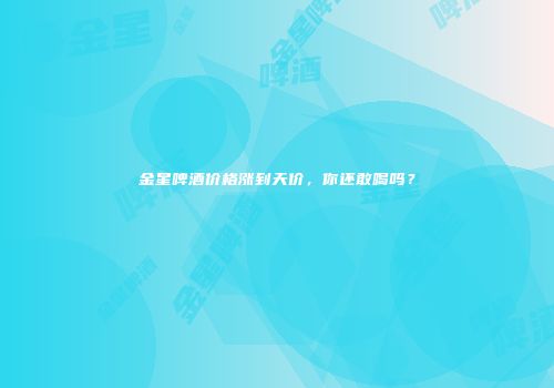 金星啤酒价格涨到天价，你还敢喝吗？